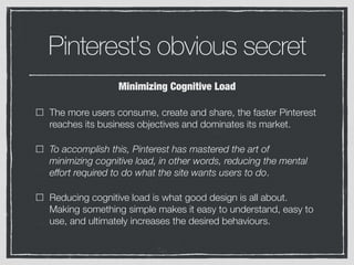 Pinterest’s obvious secret
The more users consume, create and share, the faster Pinterest
reaches its business objectives and dominates its market.
To accomplish this, Pinterest has mastered the art of
minimizing cognitive load, in other words, reducing the mental
effort required to do what the site wants users to do.
Reducing cognitive load is what good design is all about.
Making something simple makes it easy to understand, easy to
use, and ultimately increases the desired behaviours.
Minimizing Cognitive Load
 