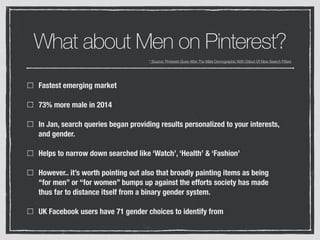 What about Men on Pinterest?
Fastest emerging market
73% more male in 2014
In Jan, search queries began providing results personalized to your interests,
and gender.
Helps to narrow down searched like ‘Watch’, ‘Health’ & ‘Fashion’
However.. it’s worth pointing out also that broadly painting items as being
“for men” or “for women” bumps up against the efforts society has made
thus far to distance itself from a binary gender system.
UK Facebook users have 71 gender choices to identify from
* Source: Pinterest Goes After The Male Demographic With Debut Of New Search Filters
 