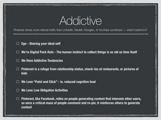 Addictive
Ego - Sharing your ideal self
We’re Digital Pack Rats - The human instinct to collect things is as old as time itself
We Have Addictive Tendencies
Pinterest is a refuge from relationship status, check-ins at restaurants, or pictures of
kids
We Love “Point and Click” - ie. reduced cognitive load
We Love Low Obligation Activities
Pinterest, like Facebook, relies on people generating content that interests other users,
so once a critical mass of people comment and re-pin, it reinforces others to generate
content
Pinterest drives more referral trafﬁc than LinkedIn, Reddit, Google+, & YouTube combined — what's behind it?
 