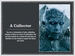 A Collector
You are a connoisseur of pins, collecting
images of items as a form of admiration. You
use your boards as a dream list and have no
intention of ever trying to acquire the items
you covet.
 
