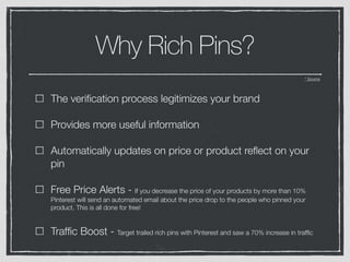 Why Rich Pins?
* Source
The veriﬁcation process legitimizes your brand
Provides more useful information
Automatically updates on price or product reﬂect on your
pin
Free Price Alerts - If you decrease the price of your products by more than 10%
Pinterest will send an automated email about the price drop to the people who pinned your
product. This is all done for free!
Trafﬁc Boost - Target trailed rich pins with Pinterest and saw a 70% increase in trafﬁc
 