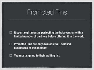 Promoted Pins
It spent eight months perfecting the beta version with a
limited number of partners before offering it to the world
Promoted Pins are only available to U.S based
businesses at this moment
You must sign up to their waiting list
 