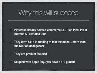 Why this will succeed
Pinterest already helps e-commerce i.e.. Rich Pins, Pin-It
Buttons & Promoted Pins
They have $11b in funding to test the model.. more than
the GDP of Madagascar
They are product focused
Coupled with Apple Pay.. you have a 1-2 punch!
 