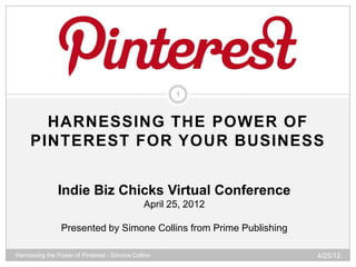 1


       HARNESSING THE POWER OF
     PINTEREST FOR YOUR BUSINESS


               Indie Biz Chicks Virtual Conference
                                               April 25, 2012

                Presented by Simone Collins from Prime Publishing

Harnessing the Power of Pinterest - Simone Collins                  4/25/12
 