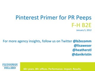 Pinterest Primer for PR Peeps
                              F-H B2E
                                                             January 5, 2012



For more agency insights, follow us on Twitter @b2ecomm
                                               @lisaweser
                                              @heatherstl
                                              @danikristin


                                                                           1
             60+ years. 80+ offices. Performance. Impact. Results.             1
 