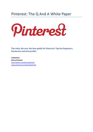 Pinterest: The Q And A White Paper




The what, the way, the how guide for Pinterest. Tips for beginners,
businesses and non profits.


Collated by -
Danny Denhard
www.twitter.com/dannydenhard
www.pinterest.com/dannydenhard
 