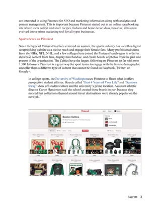 are interested in using Pinterest for SEO and marketing information along with analytics and
content management. This is important because Pinterest started out as an online scrapbooking
site where users collect and share recipes, fashion and home decor ideas, however, it has now
evolved into a prime marketing tool for all types businesses.

Sports Score on Pinterest

Since the hype of Pinterest has been centered on women, the sports industry has used this digital
scrapbooking website as a tool to reach and engage their female fans. Many professional teams
from the NBA, NFL, NHL, and a few colleges have joined the Pinterest bandwagon in order to
showcase content from fans, display merchandise, and create boards of photos from the past and
present of the organization. The Celtics have the largest following on Pinterest so far with over
1,500 followers. Pinterest is a great way for sport teams to engage with the female demographic
and offer them a different type of content that cannot be found on Facebook, Twitter, or
Google+.

       In college sports, theUniversity of Washingtonuses Pinterest to flaunt what it offers
       prospective student athletes. Boards called “Best 4 Years of Your Life” and “Seatown
       Swag” show off student culture and the university’s prime location. Assistant athletic
       director Carter Henderson said the school created those boards in part because they
       noticed that collections themed around travel destinations were already popular on the
       network.7




                                                                                      Barrett 3
 