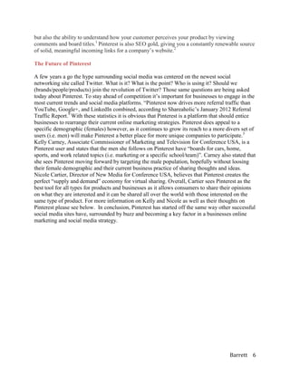 but also the ability to understand how your customer perceives your product by viewing
comments and board titles.1 Pinterest is also SEO gold, giving you a constantly renewable source
of solid, meaningful incoming links for a company’s website.2

The Future of Pinterest

A few years a go the hype surrounding social media was centered on the newest social
networking site called Twitter. What is it? What is the point? Who is using it? Should we
(brands/people/products) join the revolution of Twitter? Those same questions are being asked
today about Pinterest. To stay ahead of competition it’s important for businesses to engage in the
most current trends and social media platforms. “Pinterest now drives more referral traffic than
YouTube, Google+, and LinkedIn combined, according to Shareaholic’s January 2012 Referral
Traffic Report.9 With these statistics it is obvious that Pinterest is a platform that should entice
businesses to rearrange their current online marketing strategies. Pinterest does appeal to a
specific demographic (females) however, as it continues to grow its reach to a more divers set of
users (i.e. men) will make Pinterest a better place for more unique companies to participate.3
Kelly Carney, Associate Commissioner of Marketing and Television for Conference USA, is a
Pinterest user and states that the men she follows on Pinterest have “boards for cars, home,
sports, and work related topics (i.e. marketing or a specific school/team)”. Carney also stated that
she sees Pinterest moving forward by targeting the male population, hopefully without loosing
their female demographic and their current business practice of sharing thoughts and ideas.
Nicole Cartier, Director of New Media for Conference USA, believes that Pinterest creates the
perfect “supply and demand” economy for virtual sharing. Overall, Cartier sees Pinterest as the
best tool for all types for products and businesses as it allows consumers to share their opinions
on what they are interested and it can be shared all over the world with those interested on the
same type of product. For more information on Kelly and Nicole as well as their thoughts on
Pinterest please see below. In conclusion, Pinterest has started off the same way other successful
social media sites have, surrounded by buzz and becoming a key factor in a businesses online
marketing and social media strategy.




                                                                                        Barrett 6
 