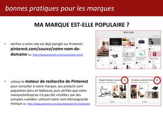 bonnes pratiques pour les marques
• vérifiez si votre site est déjà épinglé sur Pinterest :
pinterest.com/source/votre-nom-de-
domaine (ex: http://www.pinterest.com/source/dior.com/)
• utilisez le moteur de recherche de Pinterest
pour consulter si votre marque, vos produits sont
populaires (pins et tableaux), puis vérifiez que votre
marque/entreprise n’a pas été «trollée» par des
comptes «validés» utilisant votre nom d’enseigne/de
marque (ex: http://www.pinterest.com/search/people/?q=louboutin)
MA MARQUE EST-ELLE POPULAIRE ?
 