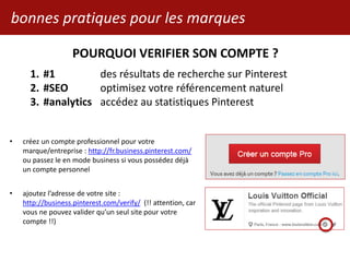 bonnes pratiques pour les marques
• créez un compte professionnel pour votre
marque/entreprise : http://fr.business.pinterest.com/
ou passez le en mode business si vous possédez déjà
un compte personnel
• ajoutez l’adresse de votre site :
http://business.pinterest.com/verify/ (!! attention, car
vous ne pouvez valider qu’un seul site pour votre
compte !!)
POURQUOI VERIFIER SON COMPTE ?
1. #1 des résultats de recherche sur Pinterest
2. #SEO optimisez votre référencement naturel
3. #analytics accédez au statistiques Pinterest
 