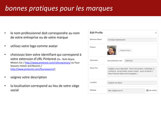 bonnes pratiques pour les marques
• le nom professionnel doit correspondre au nom
de votre entreprise ou de votre marque
• utilisez votre logo comme avatar
• choisissez bien votre identifiant qui correspond à
votre extension d’URL Pinterest (Ex : Rolls Royce
Motors Car / http://www.pinterest.com/rollsroycecars/ ou Four
Seasons Hotels and Resorts /
http://www.pinterest.com/fourseasons/)
• soignez votre description
• la localisation correspond au lieu de votre siège
social
 