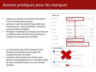 bonnes pratiques pour les marques
• utilisez une adresse e-mail professionnelle au
nom de l’entreprise/la marque
• saisissez le nom du contact responsable dans
l’entreprise (ex : celui du directeur marketing,
communication ou digital)
• Privilégiez l’indexation par Google pour favoriser
le référencement naturel et faire remonter le
compte de la marque dans les SERPs
• ne synchronisez pas votre compte pro avec
Facebook (impossible avec les pages FB,
uniquement avec les profils)
• connectez votre compte avec Twitter pour
faciliter le partage des pins sur le compte Twitter
de votre marque/entreprise (un seul compte
possible)
 