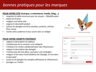 POUR VOTRE SITE (marque, e-commerce, media, blog,…)
• respectez la taille minimum pour les visuels = 100x200 pixels
• évitez les iFrame
• intégrez une balise title
• soignez le descriptif produit
• utilisez les épingles enrichis (recettes, produits, articles,
films, lieux)
• incitez votre audience à vous suivre avec un widget
POUR VOTRE COMPTE PINTEREST
• soignez la description du tableau
• n’oubliez pas de lui associer une catégorie
• n’hésitez à le rendre collaboratif pour des influenceurs
• soignez la description des épingles
• n’utilisez pas de mot-dièse, sauf pour une campagne
• intégrer le lien dans l’outil d’édition de l’épingle, et non dans
le descriptif
• suivez et ré-épinglez les comptes affinitaires et influenceurs
• partagez sur Twitter
bonnes pratiques pour les marques
 