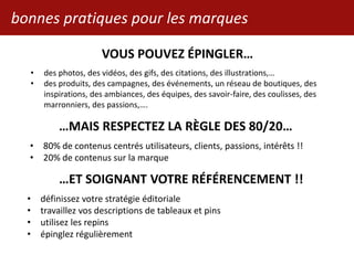 bonnes pratiques pour les marques
VOUS POUVEZ ÉPINGLER…
• des photos, des vidéos, des gifs, des citations, des illustrations,…
• des produits, des campagnes, des événements, un réseau de boutiques, des
inspirations, des ambiances, des équipes, des savoir-faire, des coulisses, des
marronniers, des passions,….
…MAIS RESPECTEZ LA RÈGLE DES 80/20…
• 80% de contenus centrés utilisateurs, clients, passions, intérêts !!
• 20% de contenus sur la marque
…ET SOIGNANT VOTRE RÉFÉRENCEMENT !!
• définissez votre stratégie éditoriale
• travaillez vos descriptions de tableaux et pins
• utilisez les repins
• épinglez régulièrement
 