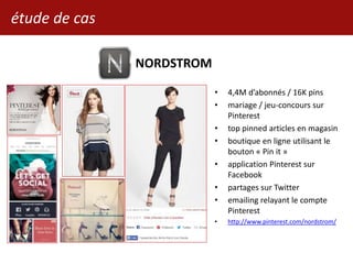 étude de cas
NORDSTROM
• 4,4M d’abonnés / 16K pins
• mariage / jeu-concours sur
Pinterest
• top pinned articles en magasin
• boutique en ligne utilisant le
bouton « Pin it »
• application Pinterest sur
Facebook
• partages sur Twitter
• emailing relayant le compte
Pinterest
• http://www.pinterest.com/nordstrom/
 