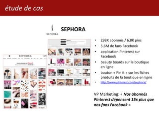 SEPHORA
• 298K abonnés / 6,8K pins
• 5,6M de fans Facebook
• application Pinterest sur
Facebook
• beauty boards sur la boutique
en ligne
• bouton « Pin it » sur les fiches
produits de la boutique en ligne
• http://www.pinterest.com/sephora/
VP Marketing: « Nos abonnés
Pinterest dépensent 15x plus que
nos fans Facebook »
étude de cas
 
