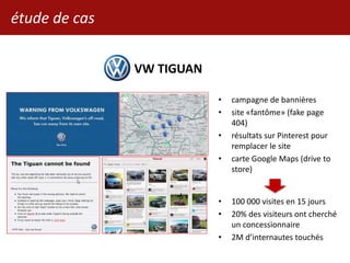 VW TIGUAN
• campagne de bannières
• site «fantôme» (fake page
404)
• résultats sur Pinterest pour
remplacer le site
• carte Google Maps (drive to
store)
• 100 000 visites en 15 jours
• 20% des visiteurs ont cherché
un concessionnaire
• 2M d’internautes touchés
étude de cas
 
