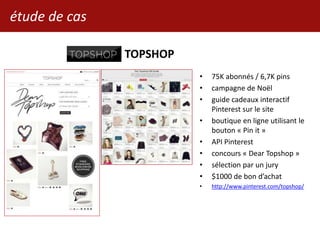 étude de cas
TOPSHOP
• 75K abonnés / 6,7K pins
• campagne de Noël
• guide cadeaux interactif
Pinterest sur le site
• boutique en ligne utilisant le
bouton « Pin it »
• API Pinterest
• concours « Dear Topshop »
• sélection par un jury
• $1000 de bon d’achat
• http://www.pinterest.com/topshop/
 