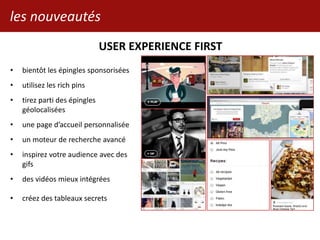 les nouveautés
USER EXPERIENCE FIRST
• bientôt les épingles sponsorisées
• utilisez les rich pins
• tirez parti des épingles
géolocalisées
• une page d’accueil personnalisée
• un moteur de recherche avancé
• inspirez votre audience avec des
gifs
• des vidéos mieux intégrées
• créez des tableaux secrets
 