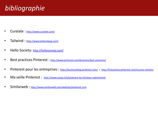bibliographie
• Curalate : http://www.curalate.com/
• Tailwind : http://www.tailwindapp.com/
• Hello Society: http://hellosociety.com/
• Best practices Pinterest : http://www.pinterest.com/business/best-practices/
• Pinterest pour les entreprises : http://businessblog.pinterest.com/ + http://fr.business.pinterest.com/success-stories/
• Ma veille Pinterest : http://www.scoop.it/t/pinterest-by-christian-radmilovitch
• Similarweb : http://www.similarweb.com/website/pinterest.com
 