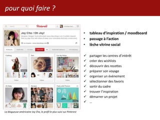 pour quoi faire ?
• tableau d’inspiration / moodboard
• passage à l’action
• lèche vitrine social
 partager les centres d’intérêt
 créer des wishlists
 découvrir des recettes
 préparer son voyage
 organiser un événement
 sélectionner des favoris
 sortir du cadre
 trouver l’inspiration
 démarrer un projet
 …
La blogueuse américaine Joy Cho, le profil le plus suivi sur Pinterest
 