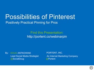 Possibilities of Pinterest
Positively Practical Pinning for Pros


                       Find this Presentation:
                    http://portent.co/webinarpin



By: DOUG ANTKOWIAK                 PORTENT, INC.
    Lead Social Media Strategist   An Internet Marketing Company
    @SocialDoug                    @Portent
 