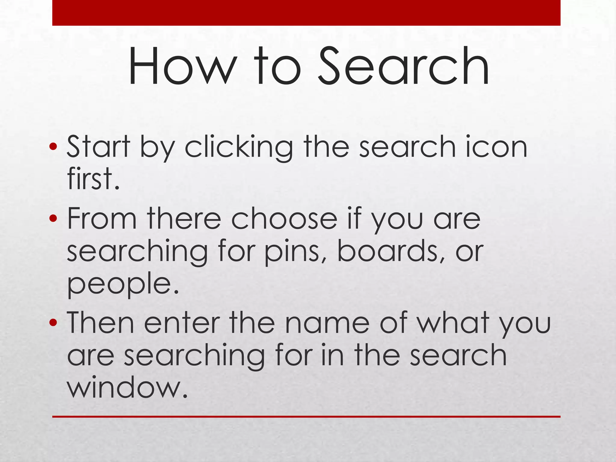How to Search
• Start by clicking the search icon
  first.
• From there choose if you are
  searching for pins, boards, or
  people.
• Then enter the name of what you
  are searching for in the search
  window.
 