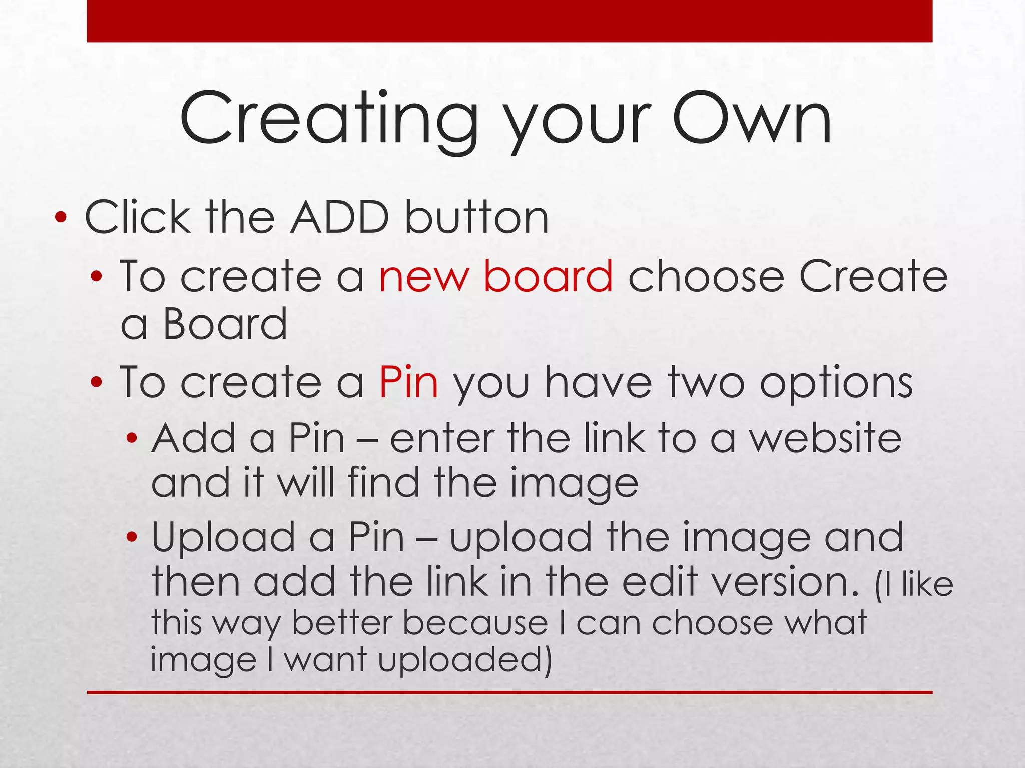 Creating your Own
• Click the ADD button
  • To create a new board choose Create
    a Board
  • To create a Pin you have two options
   • Add a Pin – enter the link to a website
     and it will find the image
   • Upload a Pin – upload the image and
     then add the link in the edit version. (I like
    this way better because I can choose what
    image I want uploaded)
 