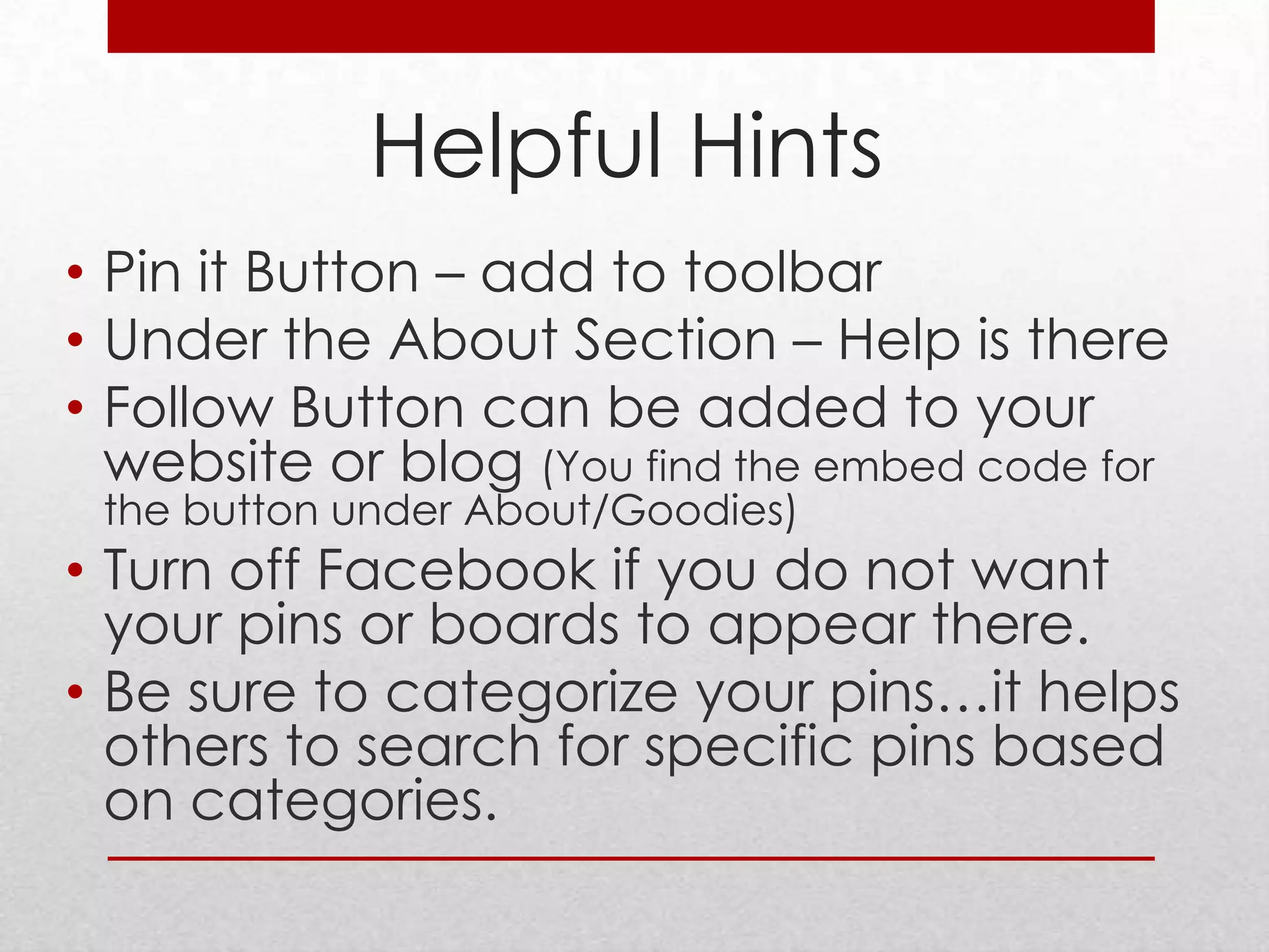 Helpful Hints
• Pin it Button – add to toolbar
• Under the About Section – Help is there
• Follow Button can be added to your
  website or blog (You find the embed code for
 the button under About/Goodies)
• Turn off Facebook if you do not want
  your pins or boards to appear there.
• Be sure to categorize your pins…it helps
  others to search for specific pins based
  on categories.
 