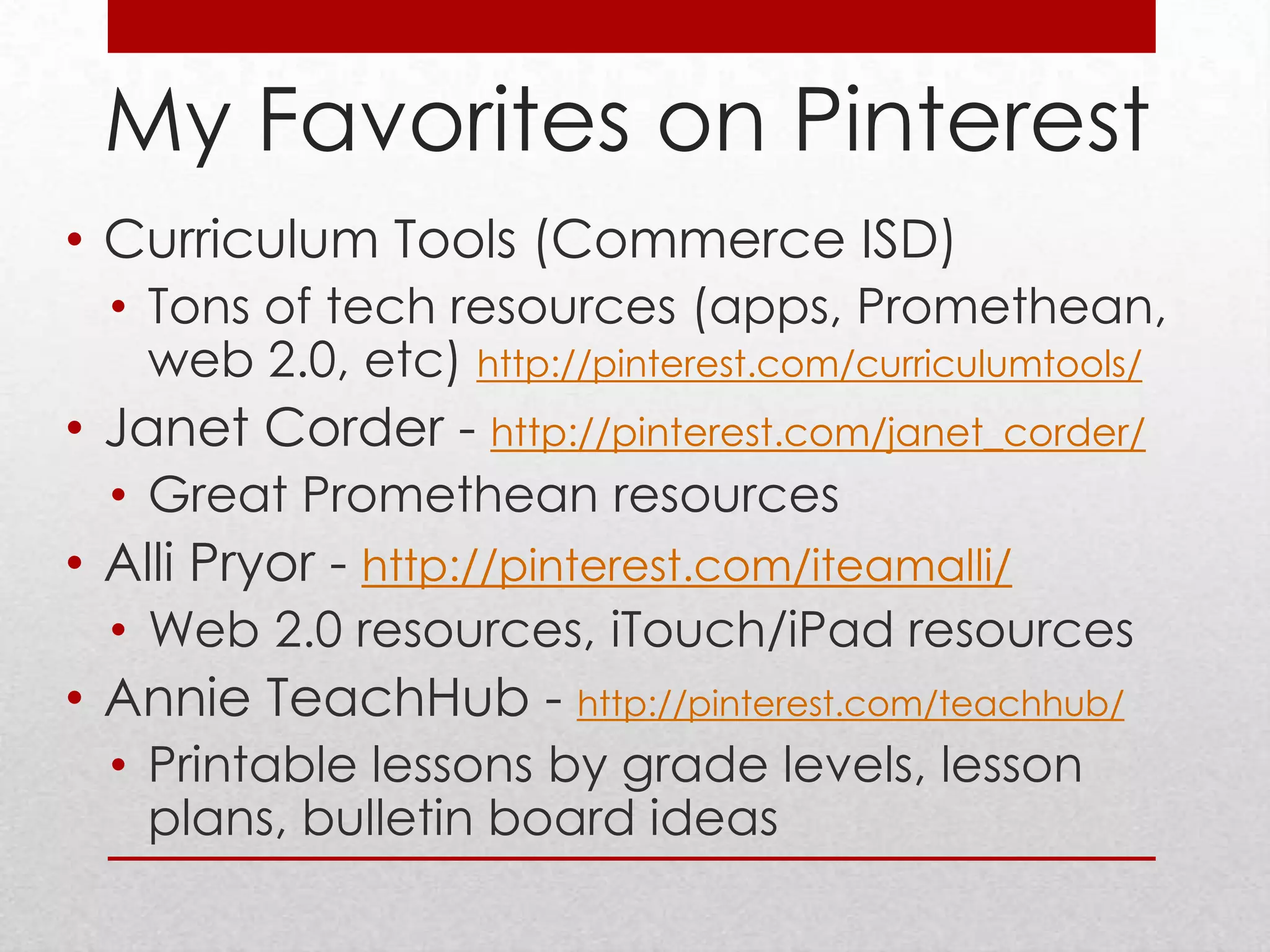 My Favorites on Pinterest
• Curriculum Tools (Commerce ISD)
  • Tons of tech resources (apps, Promethean,
    web 2.0, etc) http://pinterest.com/curriculumtools/
• Janet Corder - http://pinterest.com/janet_corder/
  • Great Promethean resources
• Alli Pryor - http://pinterest.com/iteamalli/
  • Web 2.0 resources, iTouch/iPad resources
• Annie TeachHub - http://pinterest.com/teachhub/
  • Printable lessons by grade levels, lesson
    plans, bulletin board ideas
 