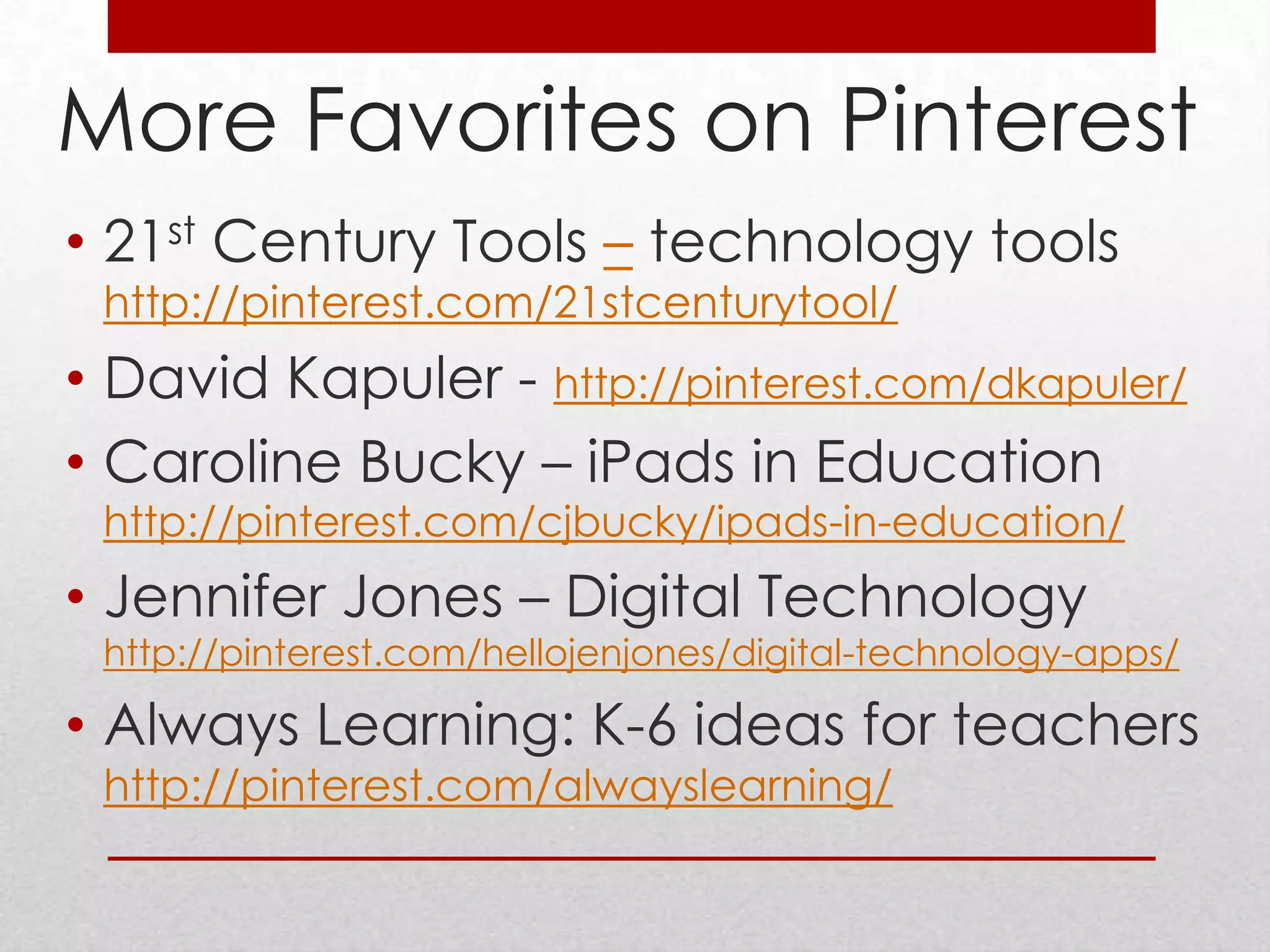 More Favorites on Pinterest
• 21st Century Tools – technology tools
 http://pinterest.com/21stcenturytool/
• David Kapuler - http://pinterest.com/dkapuler/
• Caroline Bucky – iPads in Education
 http://pinterest.com/cjbucky/ipads-in-education/
• Jennifer Jones – Digital Technology
 http://pinterest.com/hellojenjones/digital-technology-apps/

• Always Learning: K-6 ideas for teachers
 http://pinterest.com/alwayslearning/
 