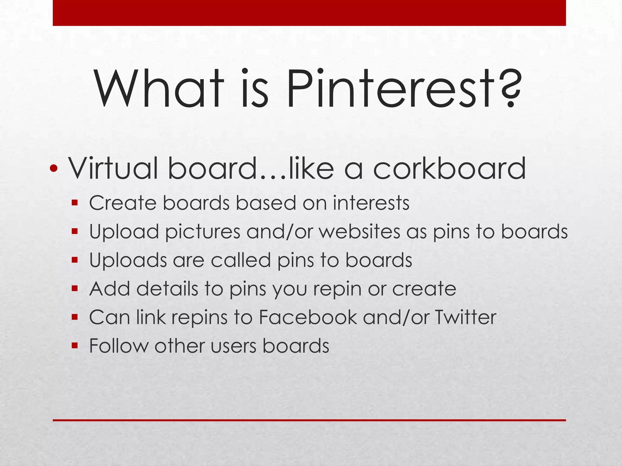 What is Pinterest?
• Virtual board…like a corkboard
    Create boards based on interests
    Upload pictures and/or websites as pins to boards
    Uploads are called pins to boards
    Add details to pins you repin or create
    Can link repins to Facebook and/or Twitter
    Follow other users boards
 