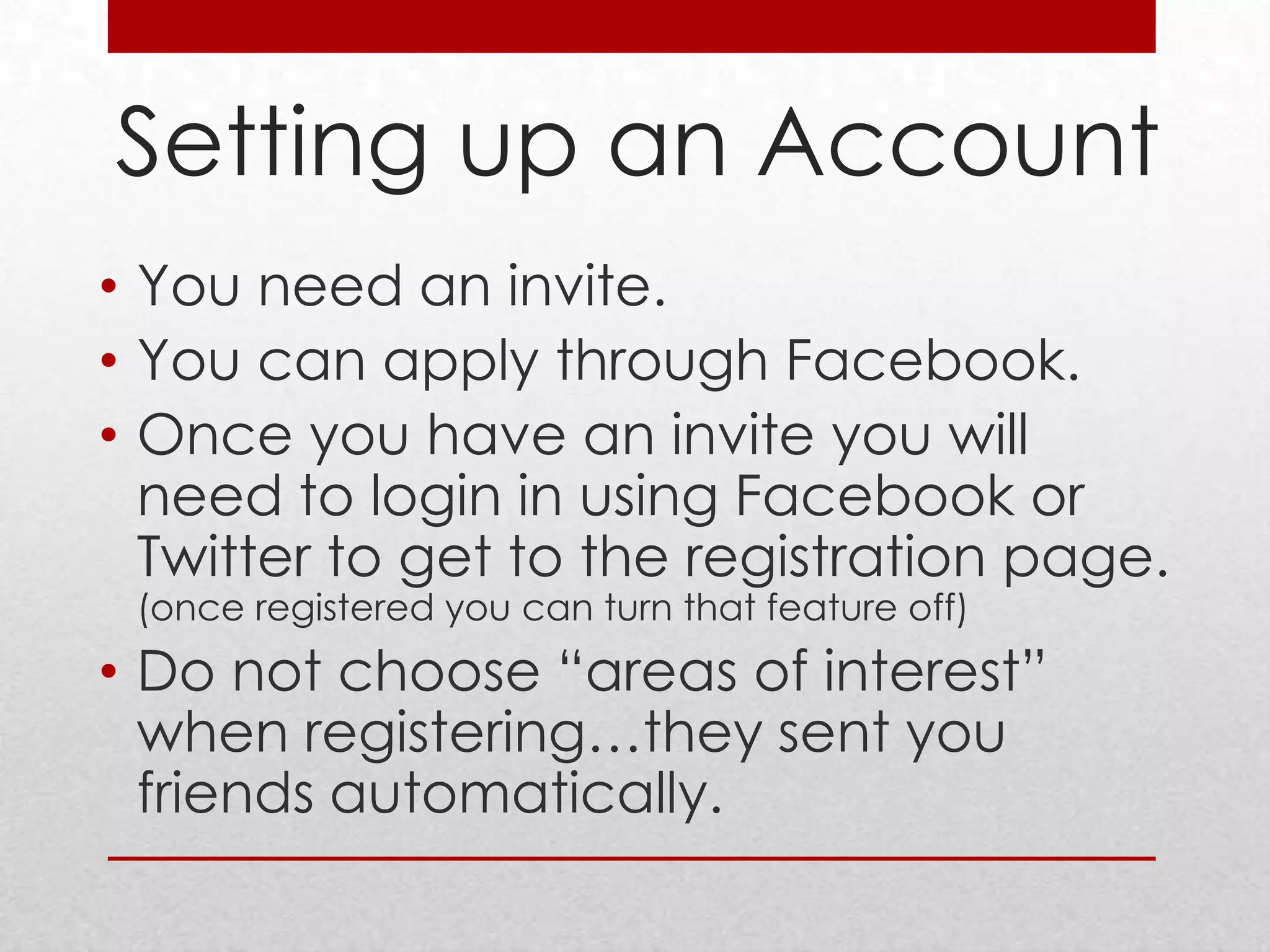 Setting up an Account
• You need an invite.
• You can apply through Facebook.
• Once you have an invite you will
  need to login in using Facebook or
  Twitter to get to the registration page.
 (once registered you can turn that feature off)
• Do not choose “areas of interest”
  when registering…they sent you
  friends automatically.
 