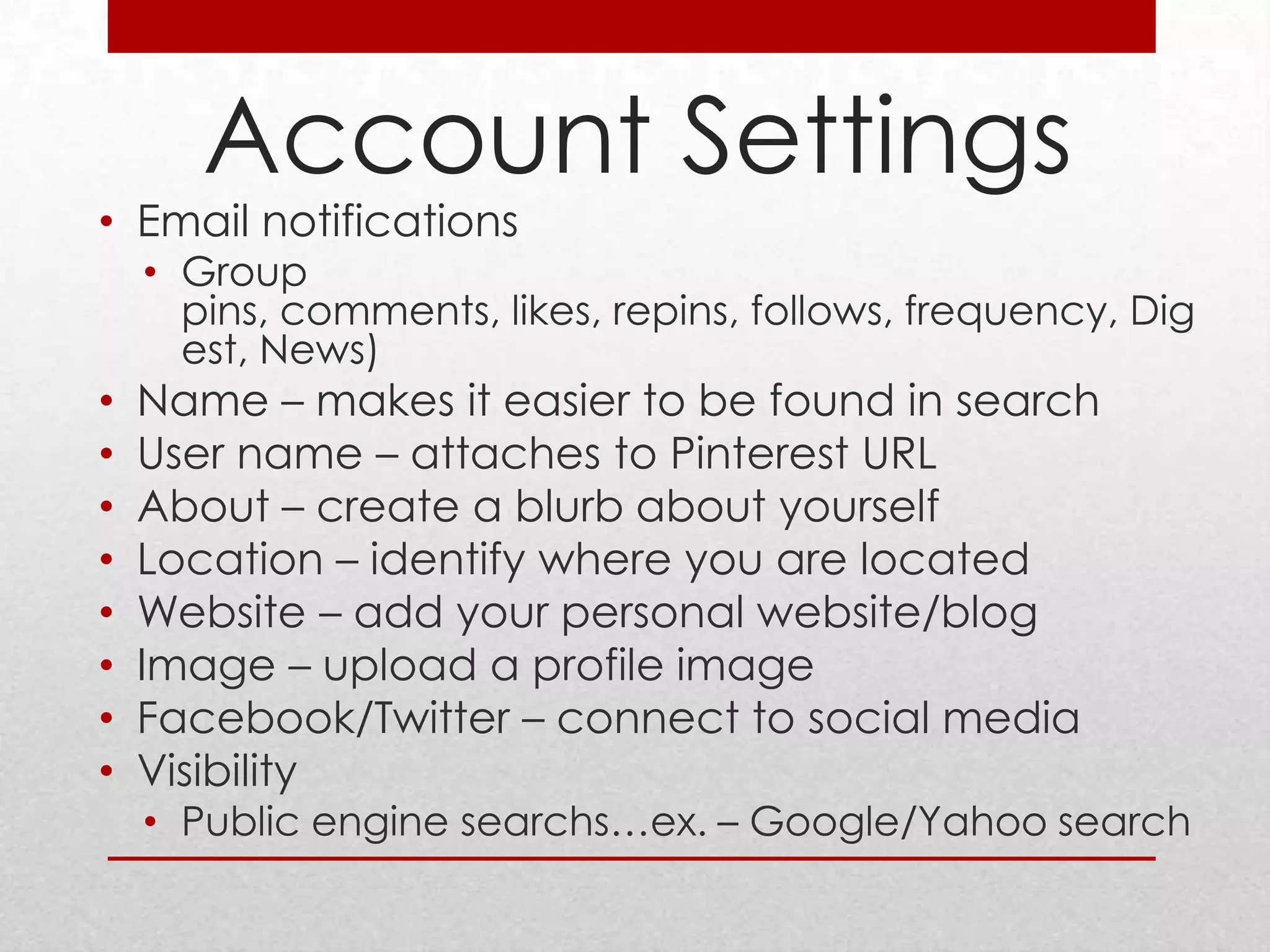 Account Settings
• Email notifications
    • Group
      pins, comments, likes, repins, follows, frequency, Dig
      est, News)
•   Name – makes it easier to be found in search
•   User name – attaches to Pinterest URL
•   About – create a blurb about yourself
•   Location – identify where you are located
•   Website – add your personal website/blog
•   Image – upload a profile image
•   Facebook/Twitter – connect to social media
•   Visibility
    • Public engine searchs…ex. – Google/Yahoo search
 