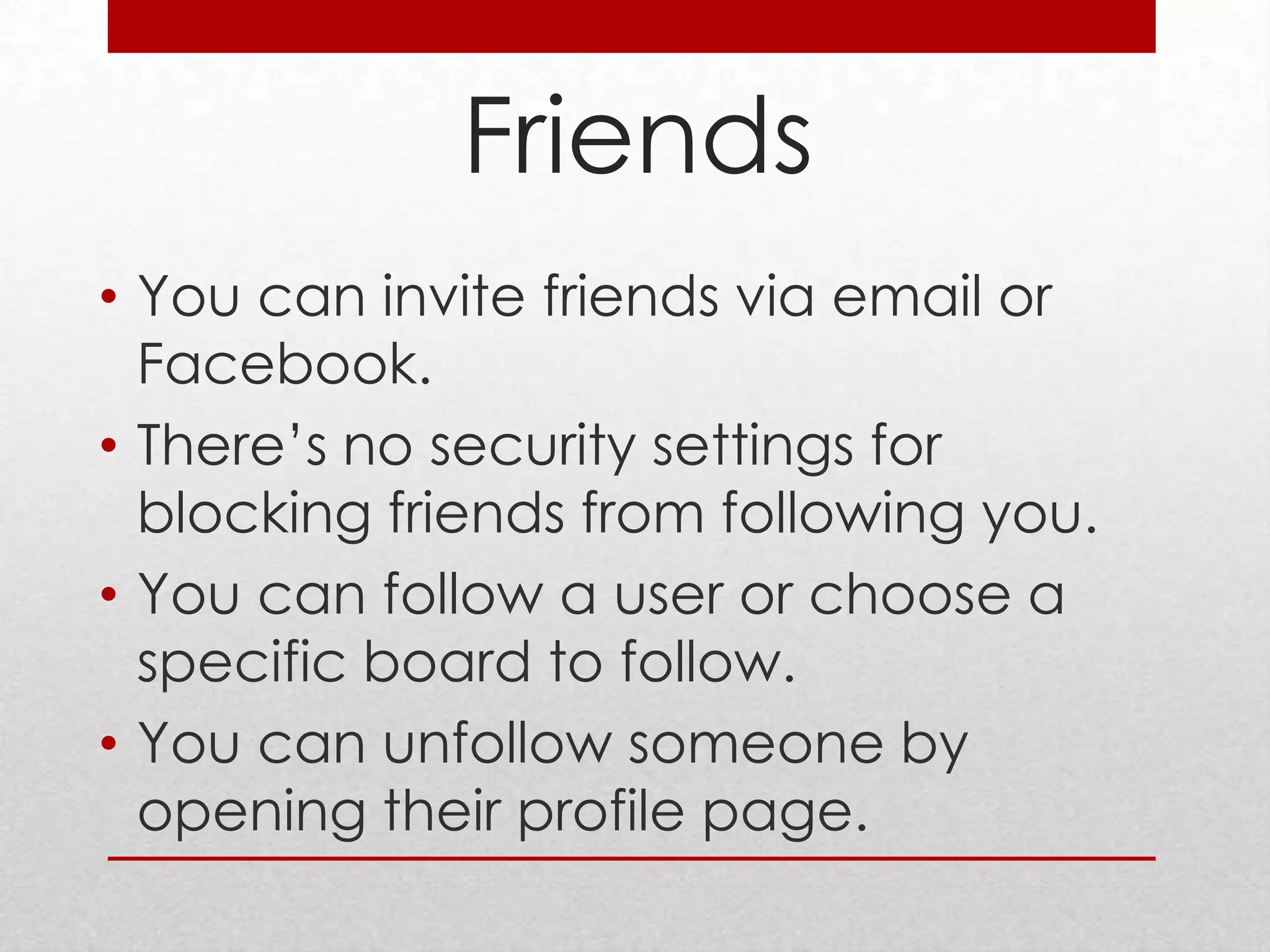 Friends
• You can invite friends via email or
  Facebook.
• There’s no security settings for
  blocking friends from following you.
• You can follow a user or choose a
  specific board to follow.
• You can unfollow someone by
  opening their profile page.
 
