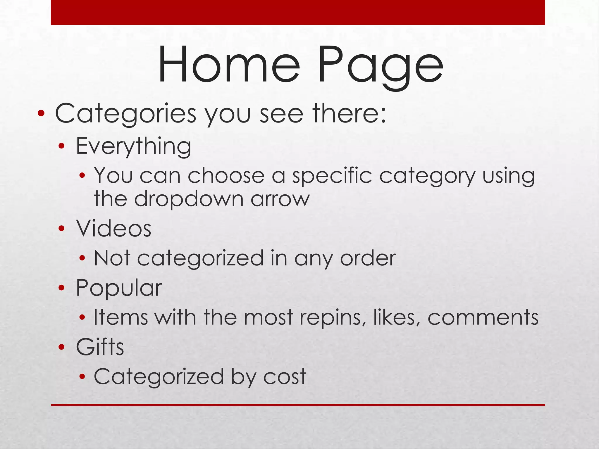 Home Page
• Categories you see there:
 • Everything
   • You can choose a specific category using
     the dropdown arrow
 • Videos
   • Not categorized in any order
 • Popular
   • Items with the most repins, likes, comments
 • Gifts
   • Categorized by cost
 