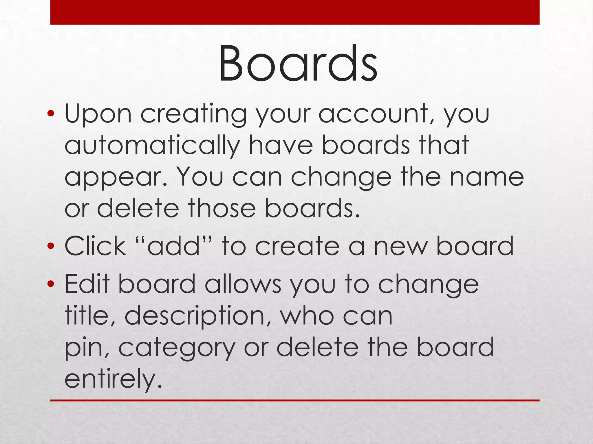 Boards
• Upon creating your account, you
  automatically have boards that
  appear. You can change the name
  or delete those boards.
• Click “add” to create a new board
• Edit board allows you to change
  title, description, who can
  pin, category or delete the board
  entirely.
 