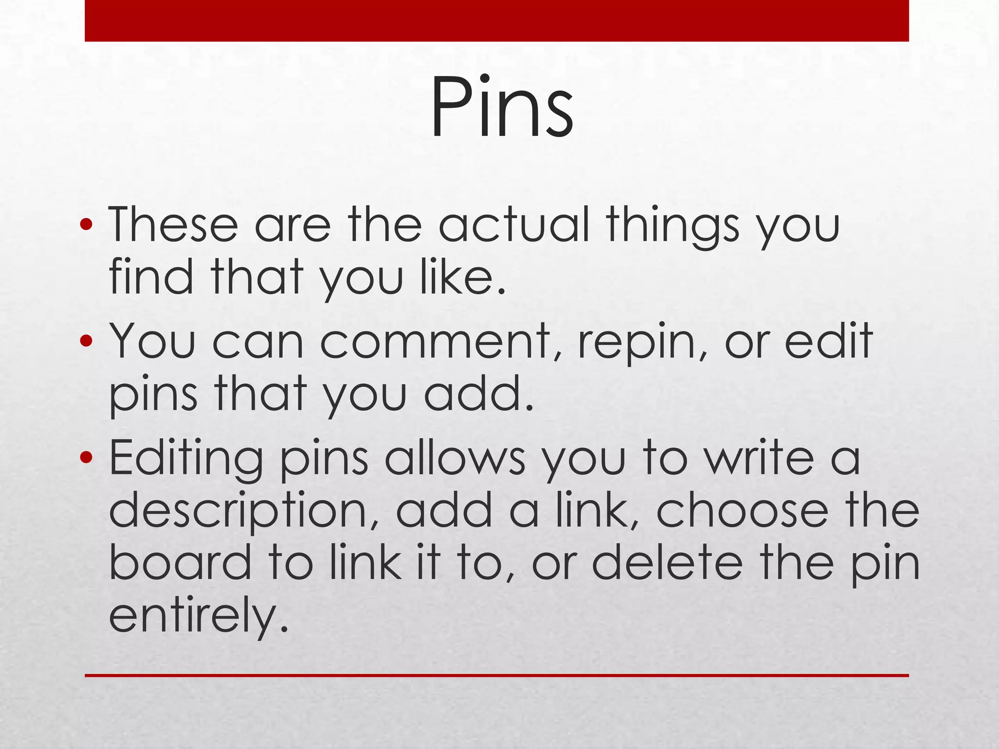 Pins
• These are the actual things you
  find that you like.
• You can comment, repin, or edit
  pins that you add.
• Editing pins allows you to write a
  description, add a link, choose the
  board to link it to, or delete the pin
  entirely.
 