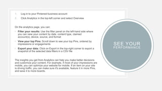 1. Log in to your Pinterest business account
2. Click Analytics in the top-left corner and select Overview
On the analytics page, you can:
• Filter your results: Use the filter panel on the left-hand side where
you can view your content by date, content type, claimed
account(s), device, source, and format
• View your top Pins: Scroll down to see your top Pins, ordered by
impressions or engagements
• Export your data: Click on Export in the top-right corner to export a
snapshot of the selected data filters in a CSV file
The insights you get from Analytics can help you make better decisions
and customize your content. For example, if most of your impressions are
mobile, you can optimize your website for mobile. If an item on your site
is driving traffic, you can make sure it's available, feature it in more Pins,
and save it to more boards.
SEE YOUR
PERFORMANCE
 