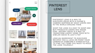 PINTEREST LENS IS A WAY TO
DISCOVER IDEAS WITH A PHONE'S
CAMERA INSPIRED BY WHAT USERS SEE
IN THE WORLD AROUND THEM.
SHOP THE LOOK IS A WAY TO SHOP AND
BUY PRODUCTS USERS SEE INSIDE
PINS. INSTANT IDEAS IS A WAY TO
TRANSFORM USERS' HOME FEED WITH
SIMILAR IDEAS IN JUST A TAP
LENS AN INGREDIENT TO DISCOVER
RECIPES YOU’LL LOVE OR POINT YOUR
CAMERA AT SOMEONE’S STREETSTYLE
TO FIND THE ITEMS YOU NEED TO ROCK
THE LOOK YOURSELF.
PINTEREST
LENS
 