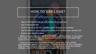 HOW TO USE LENS?
• Open the Pinterest app on your mobile device and tap
• Tap in the search bar
• Pinch to zoom or tap on a specific object to focus your camera
• Tap the button to snap a picture or select a photo from your camera roll
• Explore and discover ideas
• Make sure you hold your camera steady for a clearer picture. If your photo
is too dark, turn on the flash by tapping the lightning bolt in the upper-right
corner of the camera screen.
• If you don't want that, fortunately there's a quick way to turn off this
personalization feature. Log in to your Pinterest account via your computer's
Web browser. Click on your name in the top right-hand corner and choose
Settings. Look for Personalization and toggle the switch to No.
 