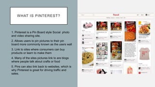 WHAT IS PINTEREST?
1. Pinterest is a Pin Board style Social photo
and video sharing site.
2. Allows users to pin pictures to their pin
board more commonly known as the users wall
3. Link to sites where consumers can buy
products or learn to make them
4. Many of the sites pictures link to are blogs
where people talk about crafts or food
5. Pins can also link back to websites, which is
why Pinterest is great for driving traffic and
sales.
 