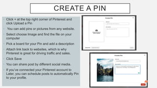 CREATE A PIN
• Click + at the top right corner of Pinterest and
click Upload a Pin
• You can add pins or pictures from any website.
• Select choose Image and find the file on your
computer
• Pick a board for your Pin and add a description
• Attach link back to websites, which is why
Pinterest is great for driving traffic and sales.
• Click Save
• You can share post by different social media.
• If you’ve connected your Pinterest account to
Later, you can schedule posts to automatically Pin
to your profile.
 