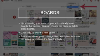 BOARDS
• Upon creating your account, you automatically have
boards that appear. You can change the name or delete
those boards.
• Click “add” to create a new board
• Edit board allows you to change title, description, who can
pin, category or delete the board entirely.
 