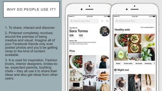 WHY DO PEOPLE USE IT?
1. To share, interact and discover.
2. Pinterest completely revolves
around the premise of being
creative and visual. Imagine all of
your Facebook friends only ever
posted photos and you’d be getting
close to the kind of content
available.
3. It is used for inspiration. Fashion
lovers, interior designers, brides-to-
be, expectant parents, budding
chefs – they all use it to share their
ideas and also get ideas from other
users.
 