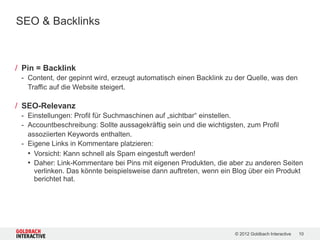 SEO & Backlinks



/ Pin = Backlink
 - Content, der gepinnt wird, erzeugt automatisch einen Backlink zu der Quelle, was den
   Traffic auf die Website steigert.

/ SEO-Relevanz
 - Einstellungen: Profil für Suchmaschinen auf „sichtbar“ einstellen.
 - Accountbeschreibung: Sollte aussagekräftig sein und die wichtigsten, zum Profil
   assoziierten Keywords enthalten.
 - Eigene Links in Kommentare platzieren:
   • Vorsicht: Kann schnell als Spam eingestuft werden!
   • Daher: Link-Kommentare bei Pins mit eigenen Produkten, die aber zu anderen Seiten
     verlinken. Das könnte beispielsweise dann auftreten, wenn ein Blog über ein Produkt
     berichtet hat.




                                                                   © 2012 Goldbach Interactive   10
 
