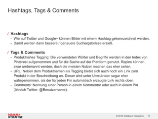 Hashtags, Tags & Comments



/ Hashtags
 - Wie auf Twitter und Google+ können Bilder mit einem Hashtag gekennzeichnet werden.
 - Damit werden dann bessere / genauere Suchergebnisse erzielt.

/ Tags & Comments
 - Produktnahes Tagging: Die verwendeten Wörter und Begriffe werden in den Index von
   Pinterest aufgenommen und für die Suche auf der Plattform genutzt. Repins können
   zwar umbenannt werden, doch die meisten Nutzer machen das eher selten.
 - URL: Neben dem Produktnamen als Tagging bietet sich auch noch ein Link zum
   Produkt in der Beschreibung an. Dieser wird unter Umständen sogar eher
   wahrgenommen, als der für jeden Pin automatisch erzeugte Link rechts oben.
 - Comments: Nennung einer Person in einem Kommentar oder auch in einem Pin
   (ähnlich Twitter: @Benutzername).




                                                                 © 2012 Goldbach Interactive   11
 