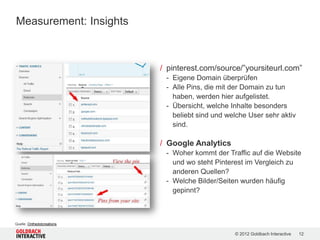 Measurement: Insights



                            / pinterest.com/source/”yoursiteurl.com”
                             - Eigene Domain überprüfen
                             - Alle Pins, die mit der Domain zu tun
                               haben, werden hier aufgelistet.
                             - Übersicht, welche Inhalte besonders
                               beliebt sind und welche User sehr aktiv
                               sind.

                            / Google Analytics
                             - Woher kommt der Traffic auf die Website
                               und wo steht Pinterest im Vergleich zu
                               anderen Quellen?
                             - Welche Bilder/Seiten wurden häufig
                               gepinnt?



Quelle: Onthedotcreations

                                                  © 2012 Goldbach Interactive   12
 