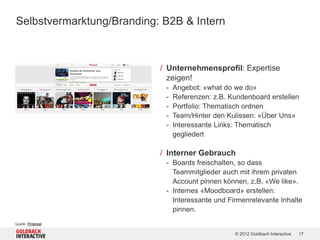 Selbstvermarktung/Branding: B2B & Intern



                           / Unternehmensprofil: Expertise
                             zeigen!
                            -   Angebot: «what do we do»
                            -   Referenzen: z.B. Kundenboard erstellen
                            -   Portfolio: Thematisch ordnen
                            -   Team/Hinter den Kulissen: «Über Uns»
                            -   Interessante Links: Thematisch
                                gegliedert

                           / Interner Gebrauch
                            - Boards freischalten, so dass
                              Teammitglieder auch mit ihrem privaten
                              Account pinnen können, z.B. «We like».
                            - Internes «Moodboard» erstellen:
                              Interessante und Firmenrelevante Inhalte
                              pinnen.
Quelle: Pinterest

                                                  © 2012 Goldbach Interactive   17
 