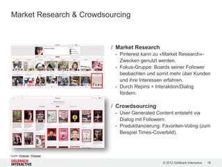 Market Research & Crowdsourcing



                                / Market Research
                                 - Pinterest kann zu «Market Research»-
                                   Zwecken genutzt werden.
                                 - Fokus-Gruppe: Boards seiner Follower
                                   beobachten und somit mehr über Kunden
                                   und ihre Interessen erfahren.
                                 - Durch Repins = Interaktion/Dialog
                                   fördern.

                                / Crowdsourcing
                                 - User Generated Content entsteht via
                                   Dialog mit Followern.
                                 - Produktlancierung: Favoriten-Voting (zum
                                   Beispiel Times-Coverbild).



Quelle: Pinterest / Pinterest

                                                      © 2012 Goldbach Interactive   18
 